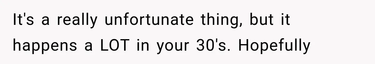 It's a really unfortunate thing, but it happens a LOT in your 30's. Hopefully