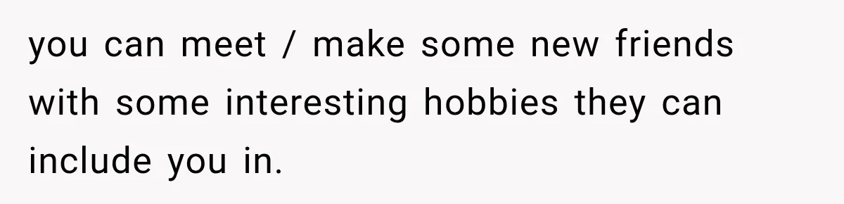 you can meet / make some new friends with some interesting hobbies they can include you in.
