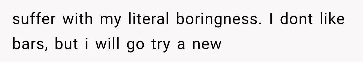 suffer with my literal boringness. I dont like bars, but i will go try a new