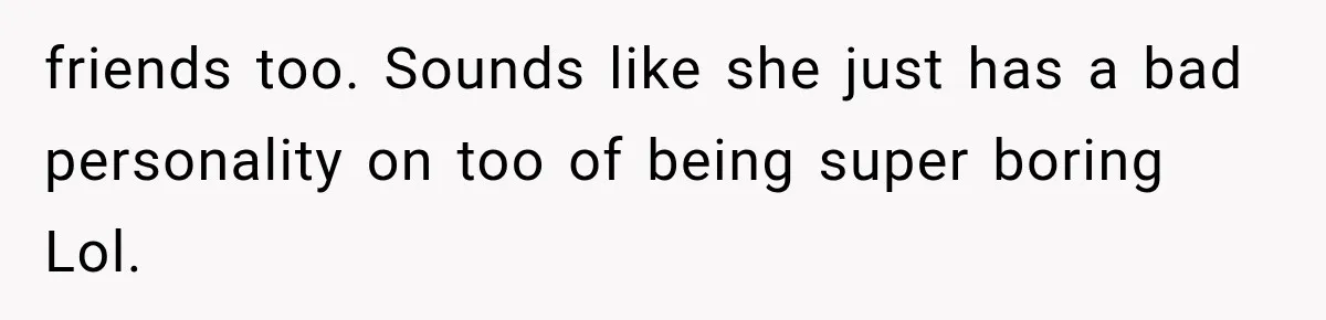 friends too. Sounds like she just has a bad personality on too of being super boring Lol.