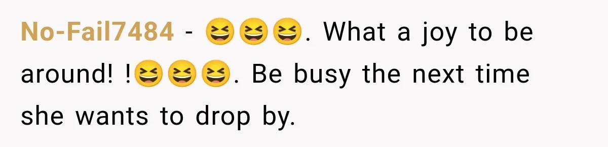 No-Fail7484 − 😆😆😆. What a joy to be around! !😆😆😆. Be busy the next time she wants to drop by.