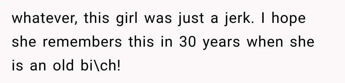 whatever, this girl was just a jerk. I hope she remembers this in 30 years when she is an old bi\ch!