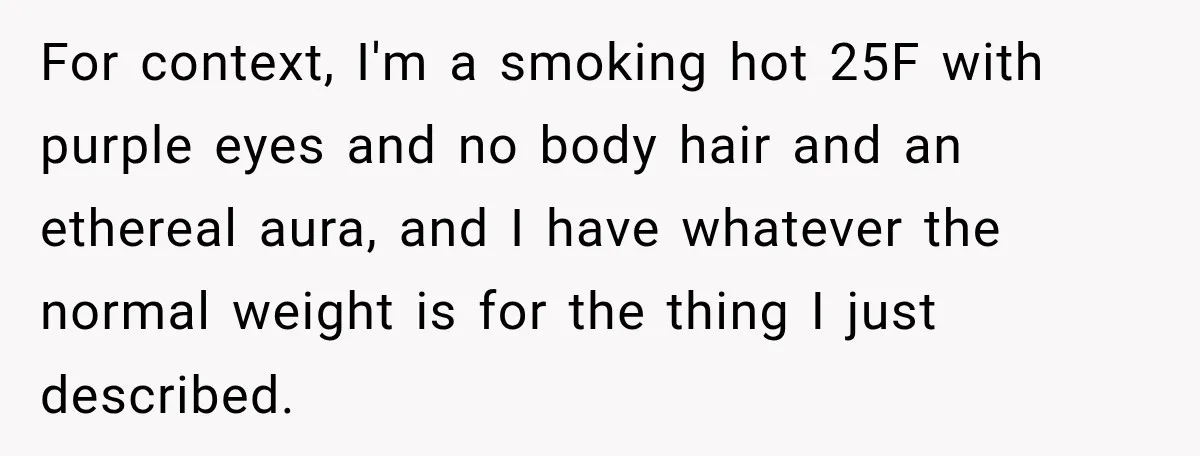 Woman Refuses to Sit Beside a Skinny Passenger, but Her Reasoning Gets More Absurd by the Sentence For context, I'm a smoking hot 25F with purple eyes and no body hair and an ethereal aura, and I have whatever the normal weight is for the thing I...