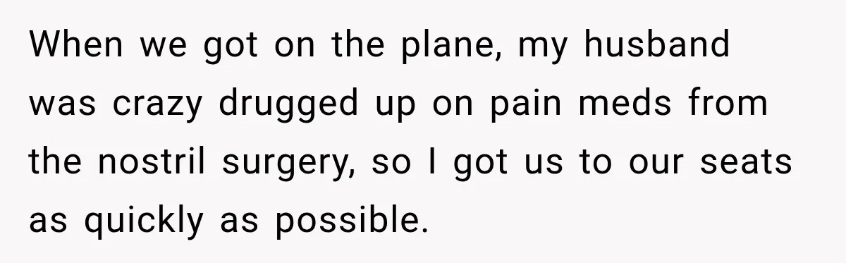 Woman Refuses to Sit Beside a Skinny Passenger, but Her Reasoning Gets More Absurd by the Sentence When we got on the plane, my husband was crazy drugged up on pain meds from the nostril surgery, so I got us to our seats as quickly as possible.