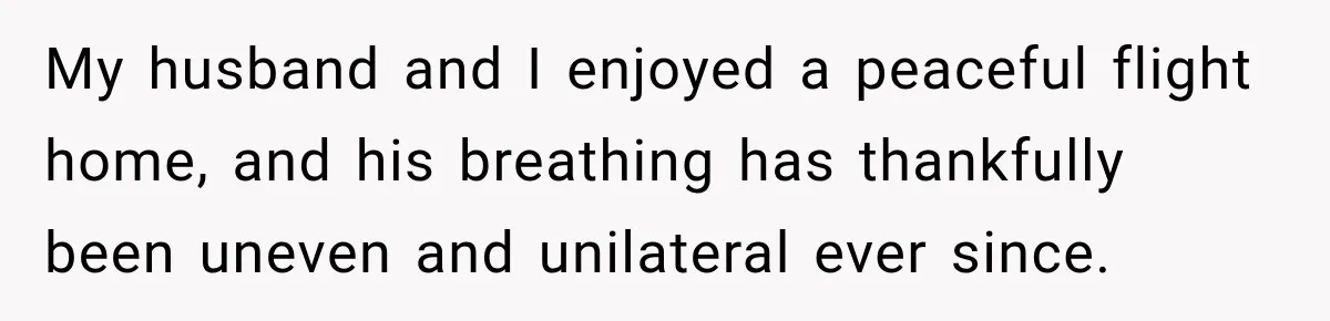 Woman Refuses to Sit Beside a Skinny Passenger, but Her Reasoning Gets More Absurd by the Sentence My husband and I enjoyed a peaceful flight home, and his breathing has thankfully been uneven and unilateral ever since.