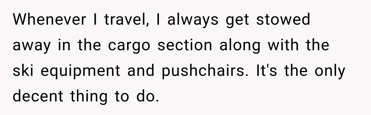 Woman Refuses to Sit Beside a Skinny Passenger, but Her Reasoning Gets More Absurd by the Sentence Whenever I travel, I always get stowed away in the cargo section along with the ski equipment and pushchairs. It's the only decent thing to do.
