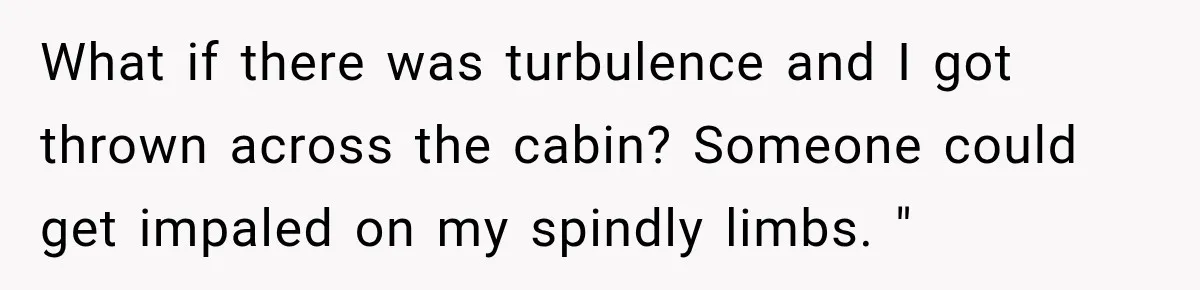 Woman Refuses to Sit Beside a Skinny Passenger, but Her Reasoning Gets More Absurd by the Sentence What if there was turbulence and I got thrown across the cabin? Someone could get impaled on my spindly limbs. "