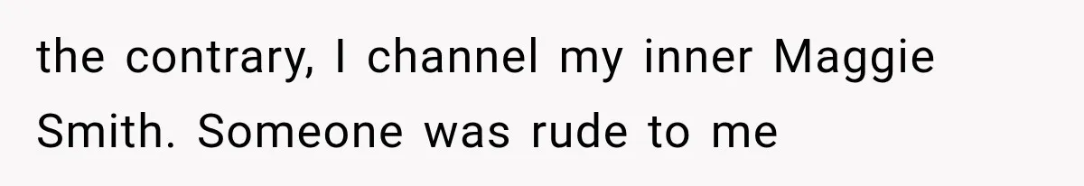 the contrary, I channel my inner Maggie Smith. Someone was rude to me