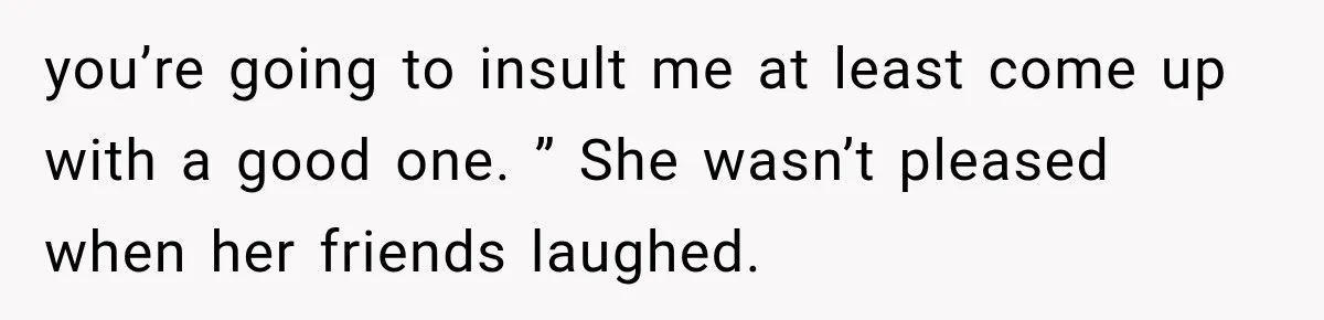 you’re going to insult me at least come up with a good one. ” She wasn’t pleased when her friends laughed.