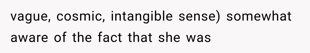 vague, cosmic, intangible sense) somewhat aware of the fact that she was