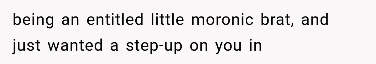 being an entitled little moronic brat, and just wanted a step-up on you in