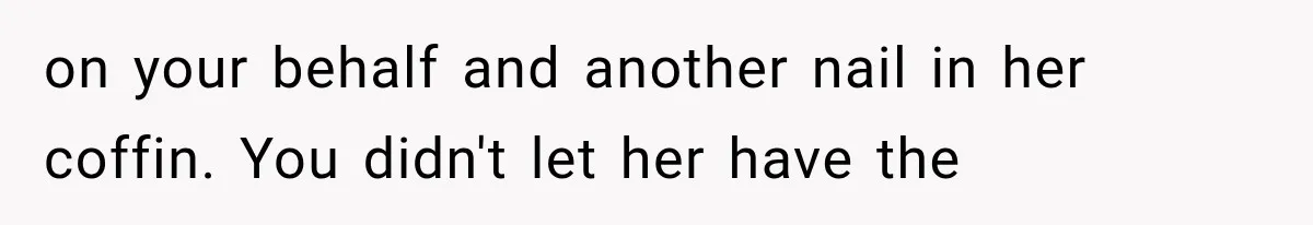 on your behalf and another nail in her coffin. You didn't let her have the