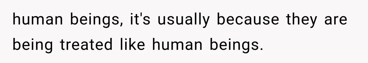 human beings, it's usually because they are being treated like human beings.