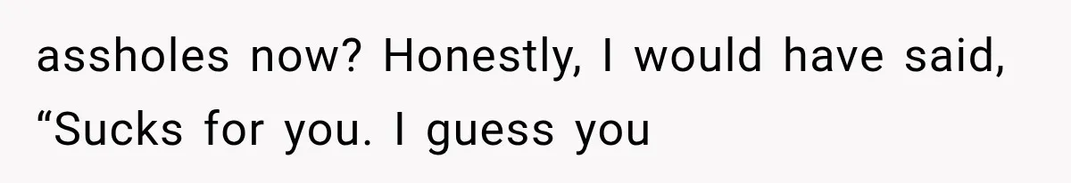 assholes now? Honestly, I would have said, “Sucks for you. I guess you