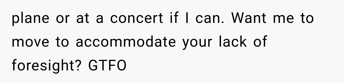 plane or at a concert if I can. Want me to move to accommodate your lack of foresight? GTFO