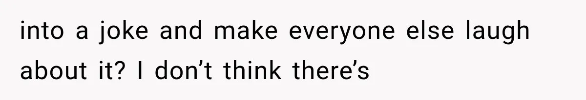 into a joke and make everyone else laugh about it? I don’t think there’s