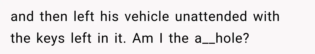 and then left his vehicle unattended with the keys left in it. Am I the a__hole?