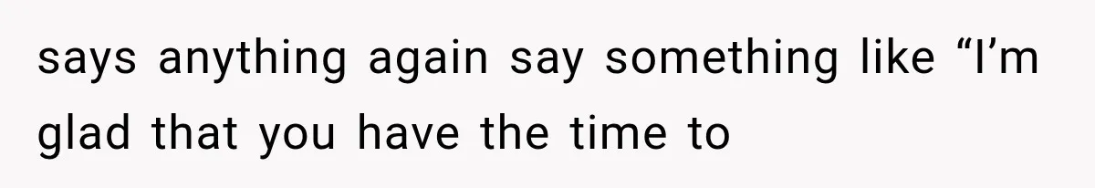 says anything again say something like “I’m glad that you have the time to