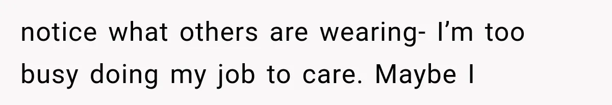 notice what others are wearing- I’m too busy doing my job to care. Maybe I