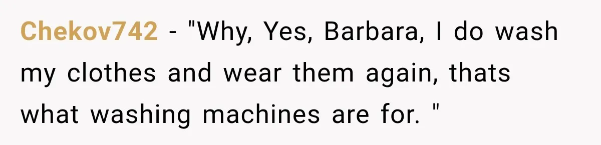 Chekov742 − "Why, Yes, Barbara, I do wash my clothes and wear them again, thats what washing machines are for. "
