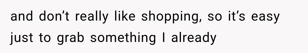 and don’t really like shopping, so it’s easy just to grab something I already
