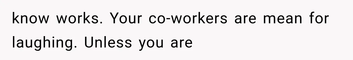 know works. Your co-workers are mean for laughing. Unless you are