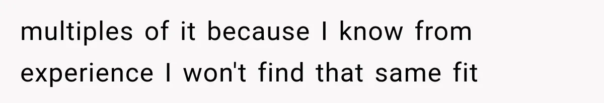 multiples of it because I know from experience I won't find that same fit