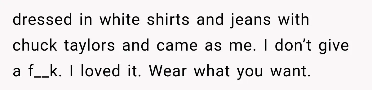 dressed in white shirts and jeans with chuck taylors and came as me. I don’t give a f__k. I loved it. Wear what you want.