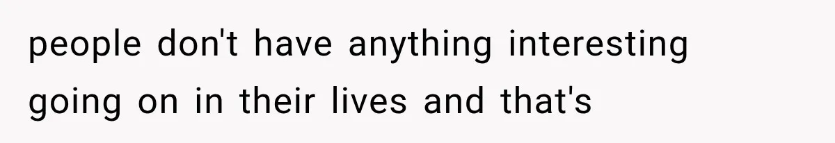 people don't have anything interesting going on in their lives and that's