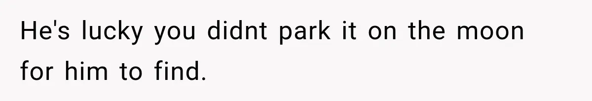 He's lucky you didnt park it on the moon for him to find.