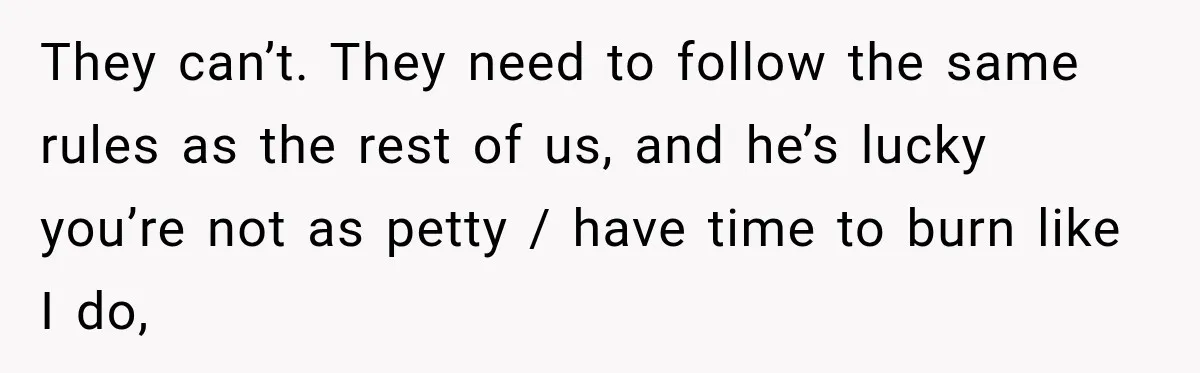 They can’t. They need to follow the same rules as the rest of us, and he’s lucky you’re not as petty / have time to burn like I do,