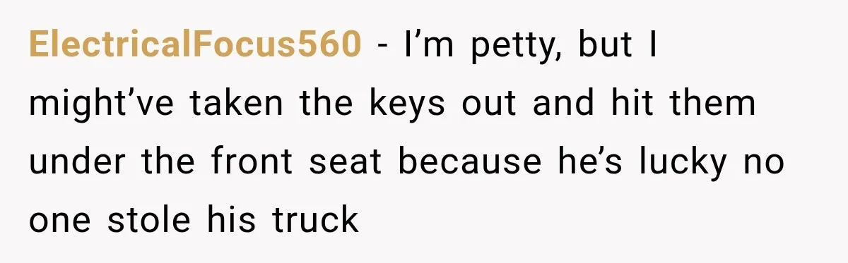 ElectricalFocus560 − I’m petty, but I might’ve taken the keys out and hit them under the front seat because he’s lucky no one stole his truck