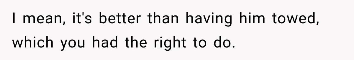 I mean, it's better than having him towed, which you had the right to do.