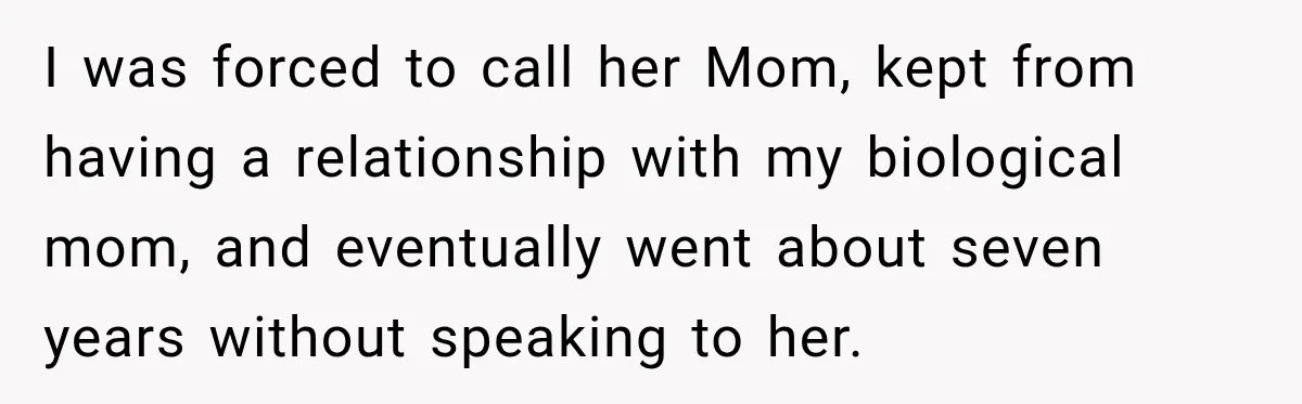 I was forced to call her Mom, kept from having a relationship with my biological mom, and eventually went about seven years without speaking to her.