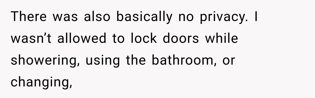 There was also basically no privacy. I wasn’t allowed to lock doors while showering, using the bathroom, or changing,