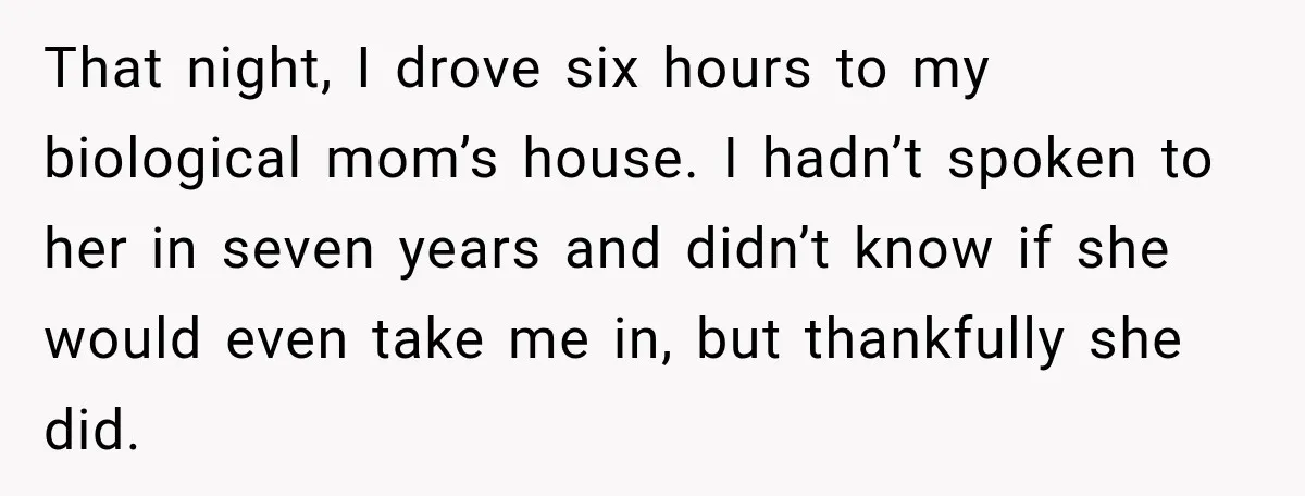 That night, I drove six hours to my biological mom’s house. I hadn’t spoken to her in seven years and didn’t know if she would even take me in, but...