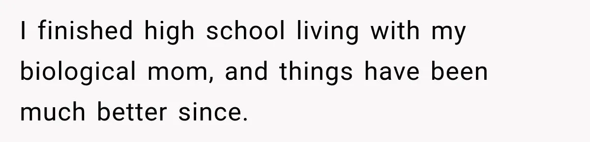 I finished high school living with my biological mom, and things have been much better since.