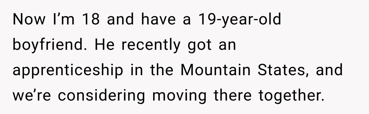 Now I’m 18 and have a 19-year-old boyfriend. He recently got an apprenticeship in the Mountain States, and we’re considering moving there together.