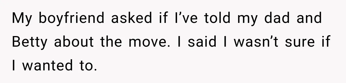 My boyfriend asked if I’ve told my dad and Betty about the move. I said I wasn’t sure if I wanted to.