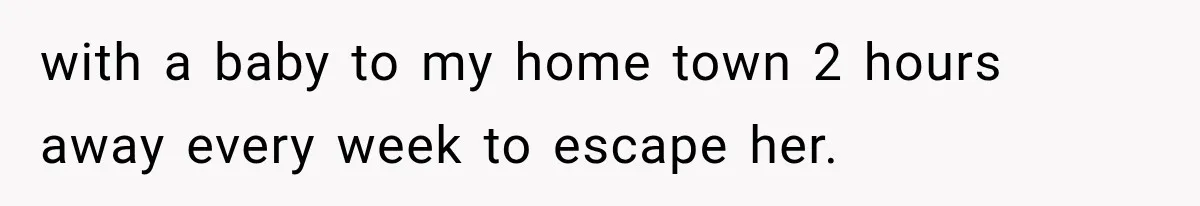 with a baby to my home town 2 hours away every week to escape her.