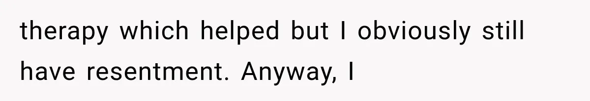 therapy which helped but I obviously still have resentment. Anyway, I