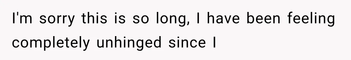 I'm sorry this is so long, I have been feeling completely unhinged since I