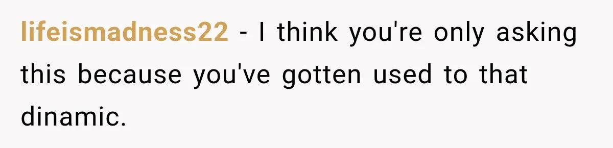 lifeismadness22 − I think you're only asking this because you've gotten used to that dinamic.