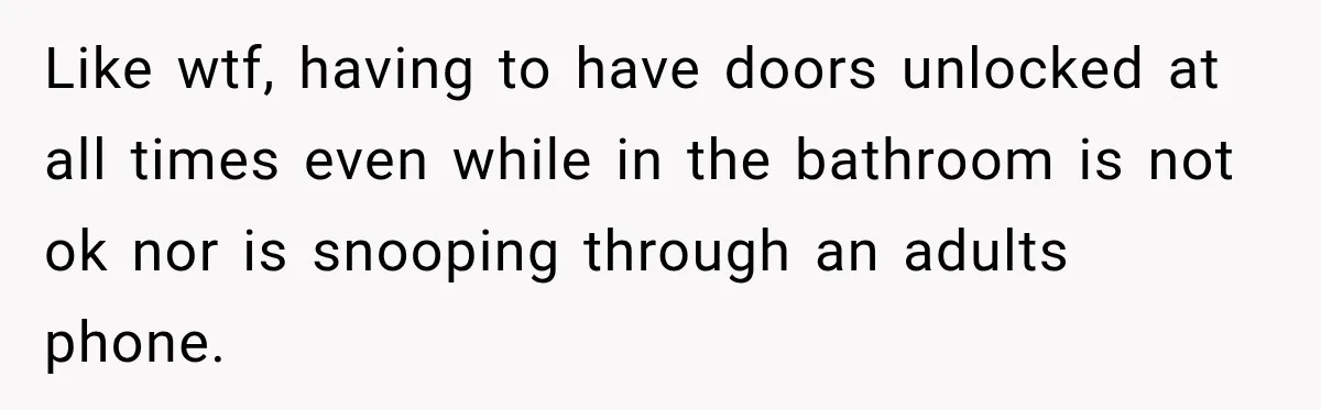 Like wtf, having to have doors unlocked at all times even while in the bathroom is not ok nor is snooping through an adults phone.