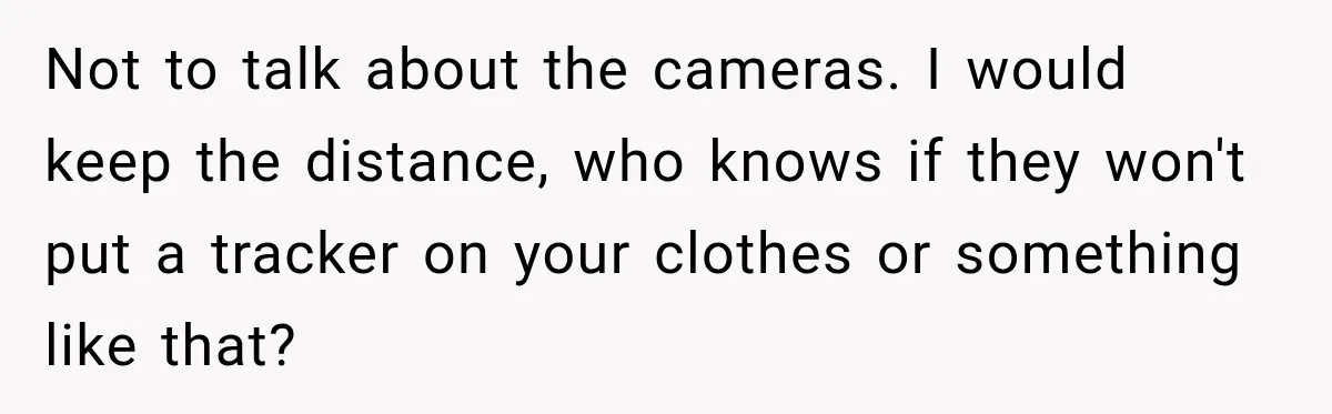 Not to talk about the cameras. I would keep the distance, who knows if they won't put a tracker on your clothes or something like that?