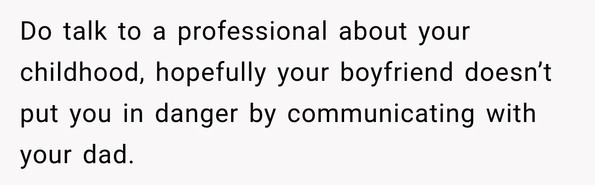 Do talk to a professional about your childhood, hopefully your boyfriend doesn’t put you in danger by communicating with your dad.