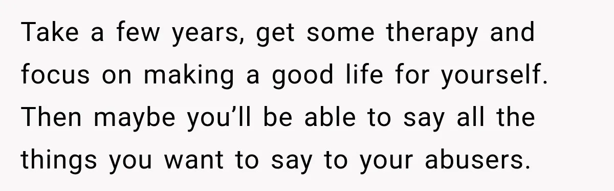 Take a few years, get some therapy and focus on making a good life for yourself. Then maybe you’ll be able to say all the things you want to say...