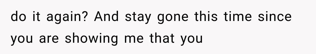 do it again? And stay gone this time since you are showing me that you