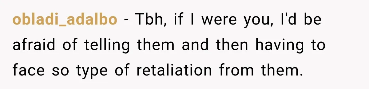 obladi_adalbo − Tbh, if I were you, I'd be afraid of telling them and then having to face so type of retaliation from them.