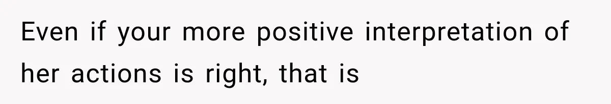Even if your more positive interpretation of her actions is right, that is